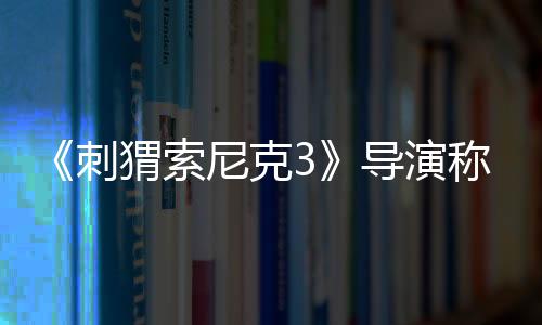 《刺猬索尼克3》導(dǎo)演稱基努演夏特選角完美：很有深度