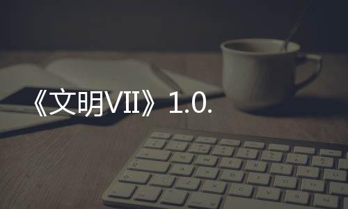 《文明VII》1.0.1補(bǔ)丁2發(fā)布，修復(fù)問題，提升游戲性