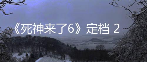 《死神來了6》定檔 2025年5月16日北美上映