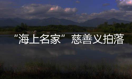 “海上名家”慈善義拍落槌，籌款235萬元支持孝親敬老項目