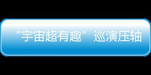 “宇宙超有趣”巡演壓軸登場！《2025世運極限版》勇闖超級戶外舞臺 告五人喊話要“超越極限”！