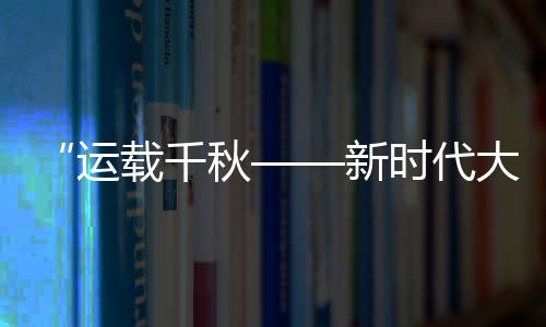 “運載千秋——新時代大運河重要考古成果展”開幕