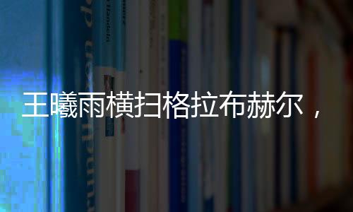 王曦雨橫掃格拉布赫爾，展現(xiàn)絕對(duì)實(shí)力，一舉晉級(jí)賽事新高點(diǎn)