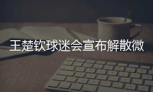 王楚欽球迷會宣布解散微博粉絲群，引發(fā)關注的背后故事