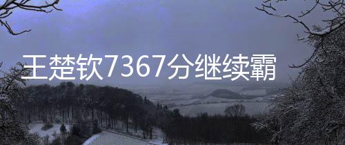 王楚欽7367分繼續(xù)霸榜世一、全球乒乓球賽場上的無冕之王