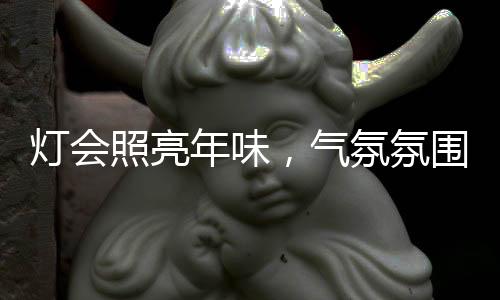 燈會(huì)照亮年味，氣氛氛圍組組長的不眠之夜