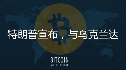 特朗普宣布，與烏克蘭達成礦產(chǎn)協(xié)議——開啟新的合作篇章