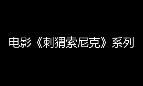 電影《刺猬索尼克》系列全球累計(jì)票房突破10億美元 最新作1月10日席卷國(guó)內(nèi)