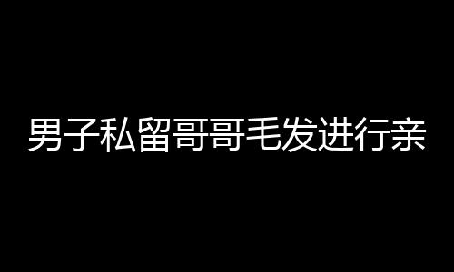 男子私留哥哥毛發(fā)進行親子鑒定，親情與法律的交織