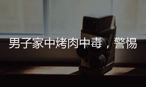 男子家中烤肉中毒，警惕食品安全事故再次敲響警鐘