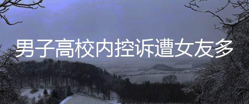 男子高校內(nèi)控訴遭女友多次背叛，愛情與信任的裂痕