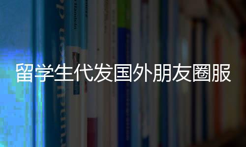 留學生代發(fā)國外朋友圈服務，一條朋友圈，僅需三十元