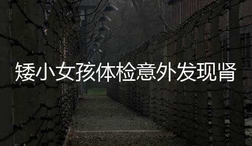 矮小女孩體檢意外發(fā)現(xiàn)腎腫瘤，喚起關注健康與早期篩查的重要性