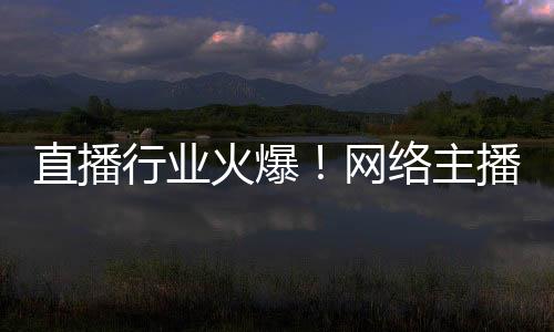 直播行業(yè)火爆！網(wǎng)絡(luò)主播正式成國家新職業(yè)：還能享技能培訓(xùn)補貼