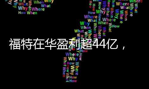 福特在華盈利超44億，一年業(yè)績亮眼，未來發(fā)展值得期待