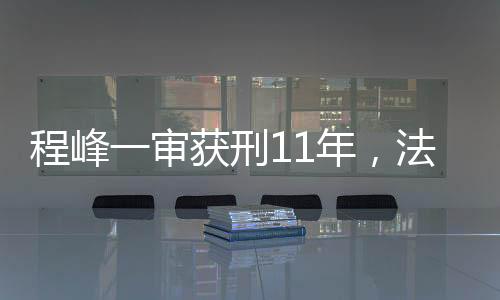 程峰一審獲刑11年，法律公正與社會(huì)正義的彰顯