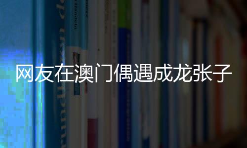 網友在澳門偶遇成龍張子楓，巨星與新生代影星的邂逅