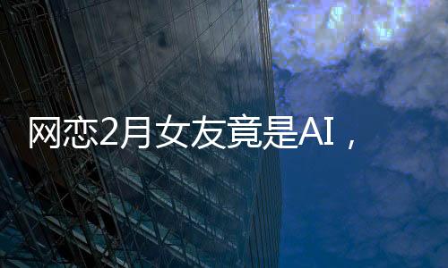 網(wǎng)戀2月女友竟是AI，揭秘虛擬戀愛背后的真相