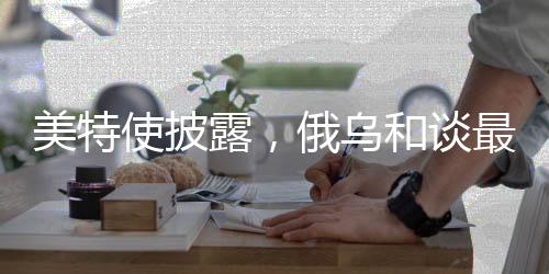 美特使披露，俄烏和談最大障礙在于領(lǐng)土爭端