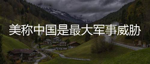 美稱中國是最大軍事威脅，中方回應