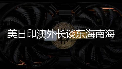 美日印澳外長談東海南海，中方回應(yīng)