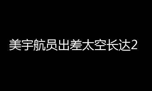 美宇航員出差太空長達287天，加班費用引發(fā)關(guān)注，僅獲得8000加班費