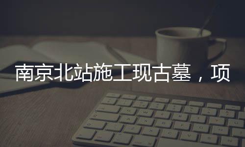南京北站施工現(xiàn)古墓，項目暫時停工，官方作出回應(yīng)
