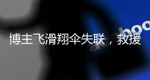 博主飛滑翔傘失聯(lián)，救援人員發(fā)聲