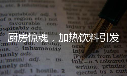廚房驚魂，加熱飲料引發(fā)爆炸，安全與應急須引起重視