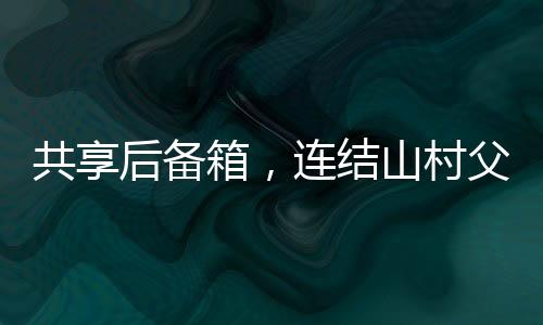 共享后備箱，連結(jié)山村父母的暖心紐帶