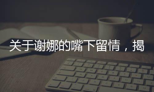 關(guān)于謝娜的嘴下留情，揭示背后的深層故事一文深度解讀