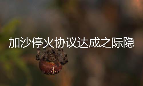 加沙?；饏f(xié)議達(dá)成之際隱現(xiàn)危機(jī)