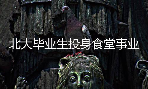 北大畢業(yè)生投身食堂事業(yè)，青春的選擇與價值展現(xiàn)