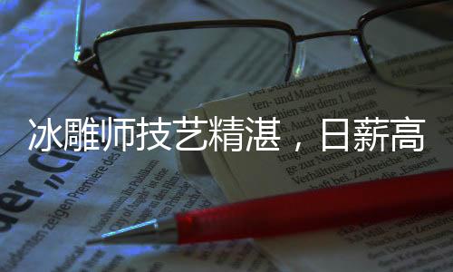 冰雕師技藝精湛，日薪高達(dá)3500元——探尋冰雕行業(yè)的魅力與價(jià)值