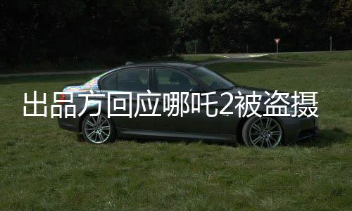 出品方回應(yīng)哪吒2被盜攝上線(xiàn)外網(wǎng)事件
