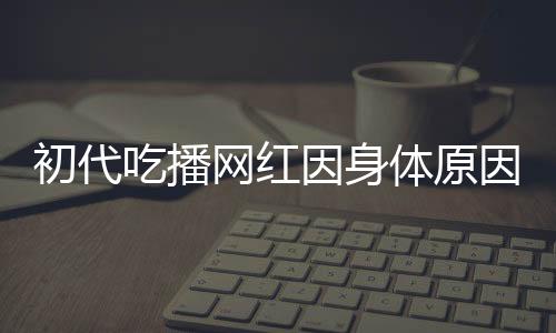 初代吃播網(wǎng)紅因身體原因宣布隱退，昔日風(fēng)采成永恒回憶