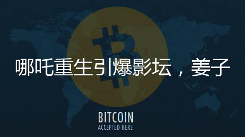 哪吒重生引爆影壇，姜子牙再次打破票房記錄——哪吒2沖擊全球前六的奇跡之旅