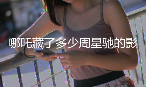 哪吒藏了多少周星馳的影子？深度解析影片背后的創(chuàng)作秘密