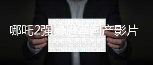 哪吒2強勢進軍國產(chǎn)影片出海榜前15，文化輸出再顯華章