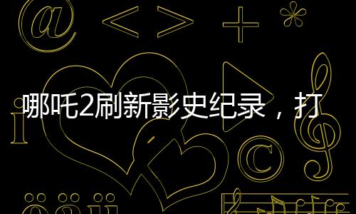 哪吒2刷新影史紀(jì)錄，打破十四項(xiàng)歷史記錄，引領(lǐng)觀影新潮流