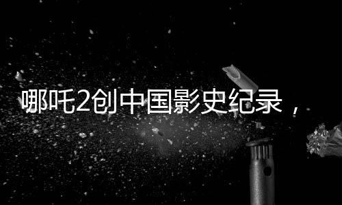 哪吒2創(chuàng)中國影史紀錄，成為首部收獲80億的壯麗里程碑