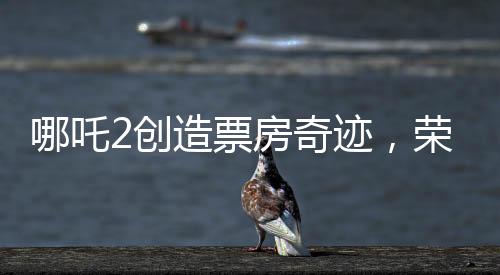 哪吒2創(chuàng)造票房奇跡，榮登全球影史票房前九
