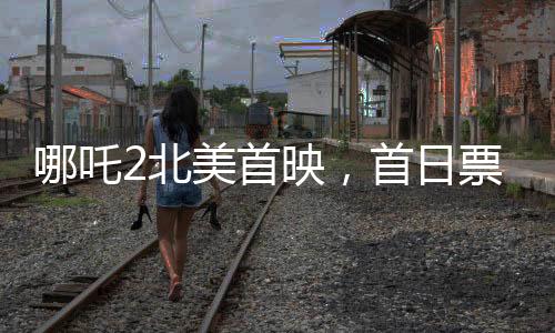 哪吒2北美首映，首日票房亮眼