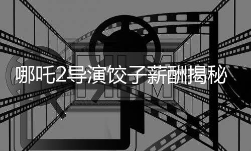哪吒2導(dǎo)演餃子薪酬揭秘，一部爆款背后的創(chuàng)作力量能掙多少錢？