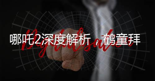 哪吒2深度解析，鶴童拜師無量仙翁之謎