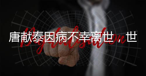 唐獻(xiàn)泰因病不幸離世，世間痛失一位杰出領(lǐng)袖