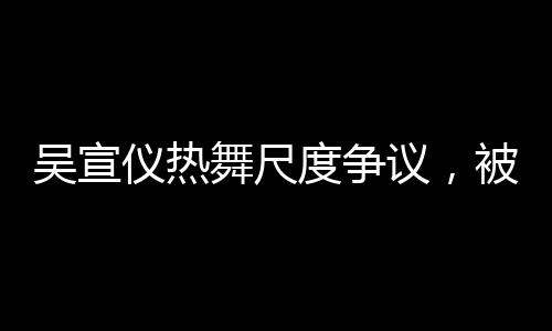 吳宣儀熱舞尺度爭(zhēng)議，被指擦邊，引發(fā)廣泛討論