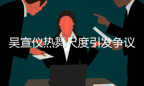 吳宣儀熱舞尺度引發(fā)爭議，被指責(zé)擦邊球行為