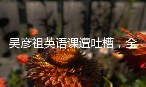 吳彥祖英語課遭吐槽，全面解讀事件始末