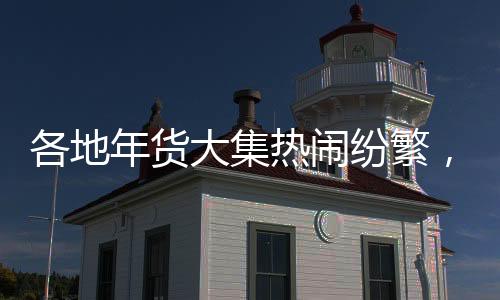各地年貨大集熱鬧紛繁，煙火氣洋溢